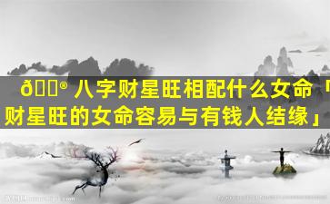 💮 八字财星旺相配什么女命「财星旺的女命容易与有钱人结缘」